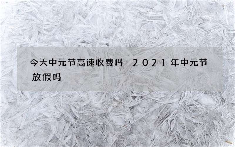 今天中元节高速收费吗 2021年中元节放假吗